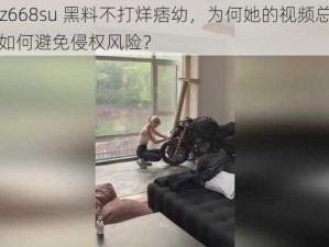 tttz zz668su 黑料不打烊痞幼，为何她的视频总被下架？如何避免侵权风险？