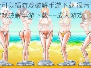 很污可以插游戏破解手游下载 很污可以插游戏破解手游下载——成人游戏，刺激无限