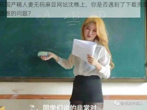 在国产精人妻无码麻豆网站沈樵上，你是否遇到了下载资源困难的问题？