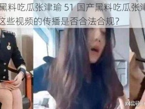 51国产黑料吃瓜张津瑜 51 国产黑料吃瓜张津瑜引发热议，这些视频的传播是否合法合规？