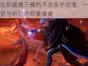 比比东被唐三桶的不亦乐乎动漫：一场视觉与听觉的双重盛宴