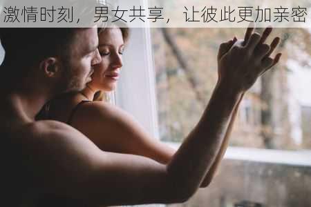 激情时刻，男女共享，让彼此更加亲密