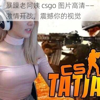 暴躁老阿姨 csgo 图片高清——激情开战，震撼你的视觉