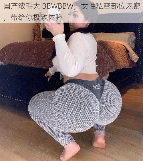 国产浓毛大 BBWBBW，女性私密部位浓密，带给你极致体验