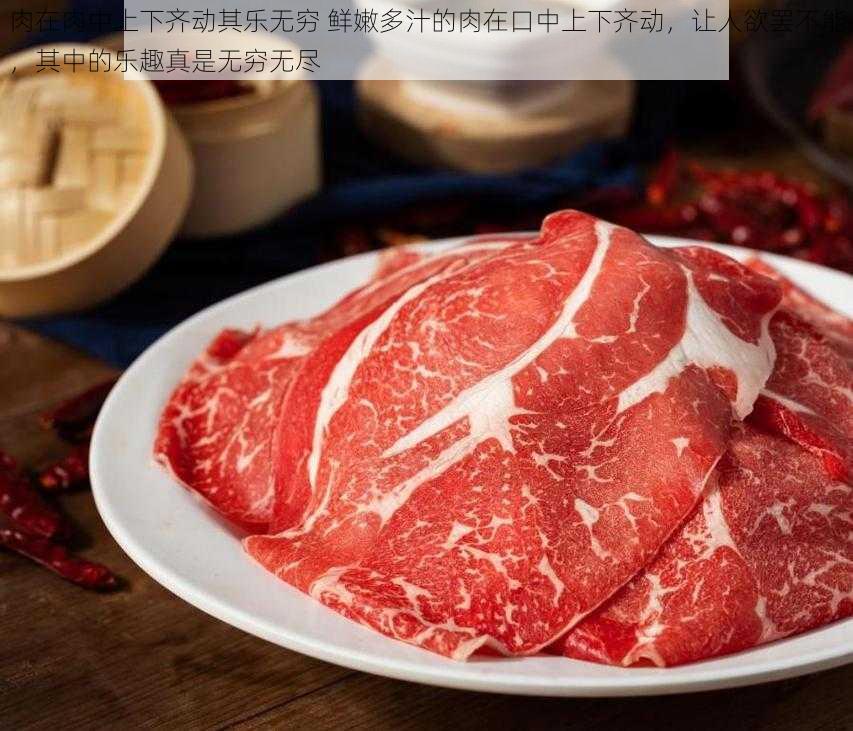 肉在肉中上下齐动其乐无穷 鲜嫩多汁的肉在口中上下齐动，让人欲罢不能，其中的乐趣真是无穷无尽