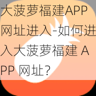 大菠萝福建APP网址进入-如何进入大菠萝福建 APP 网址？