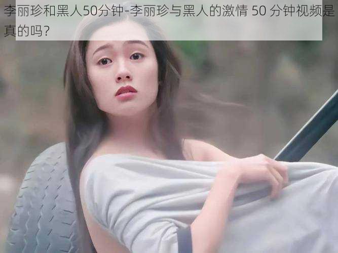 李丽珍和黑人50分钟-李丽珍与黑人的激情 50 分钟视频是真的吗？