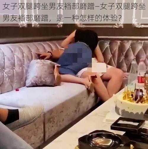 女子双腿跨坐男友裆部磨蹭—女子双腿跨坐男友裆部磨蹭，是一种怎样的体验？