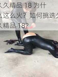 久久精品 18 为什么这么火？如何挑选久久精品 18？