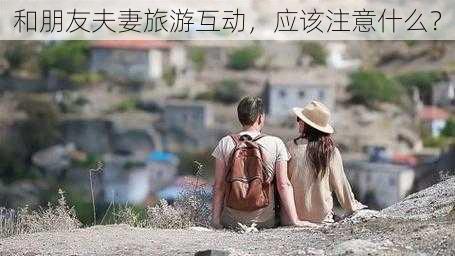 和朋友夫妻旅游互动，应该注意什么？