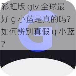 彩虹版 gtv 全球最好 g 小蓝是真的吗？如何辨别真假 g 小蓝？