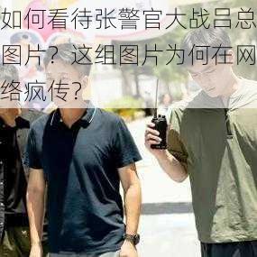 如何看待张警官大战吕总图片？这组图片为何在网络疯传？