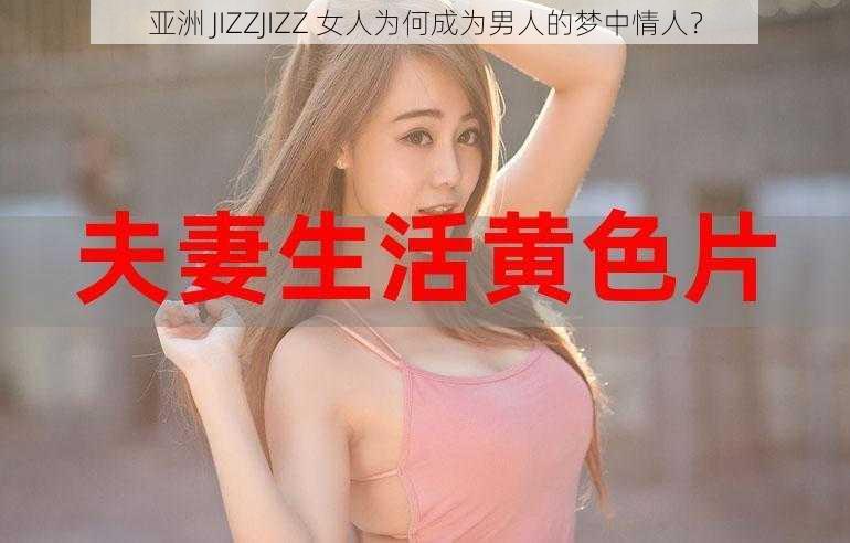 亚洲 JIZZJIZZ 女人为何成为男人的梦中情人？